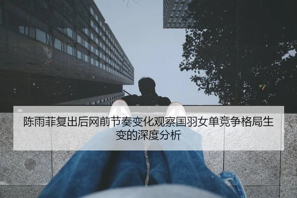 陈雨菲复出后网前节奏变化观察国羽女单竞争格局生变的深度分析