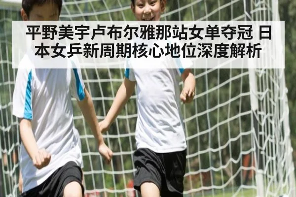 平野美宇卢布尔雅那站女单夺冠 日本女乒新周期核心地位深度解析