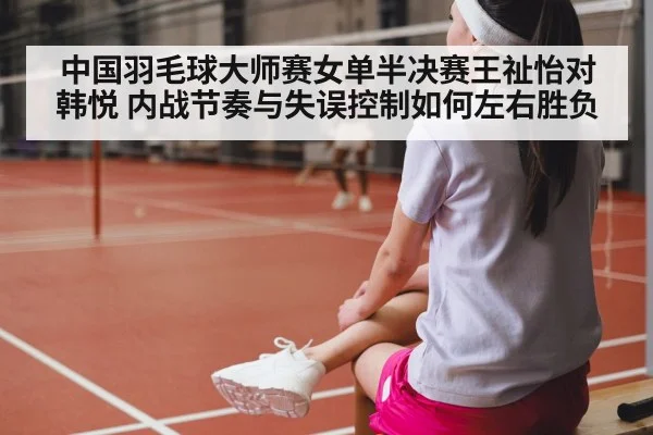 中国羽毛球大师赛女单半决赛王祉怡对韩悦 内战节奏与失误控制如何左右胜负