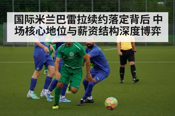 国际米兰巴雷拉续约落定背后 中场核心地位与薪资结构深度博弈