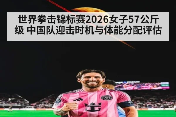 世界拳击锦标赛2026女子57公斤级 中国队迎击时机与体能分配评估