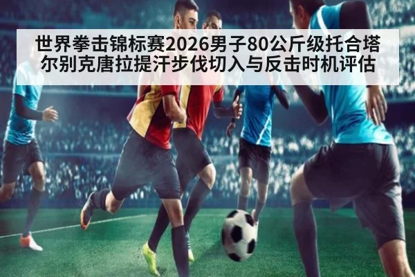 世界拳击锦标赛2026男子80公斤级托合塔尔别克唐拉提汗步伐切入与反击时机评估